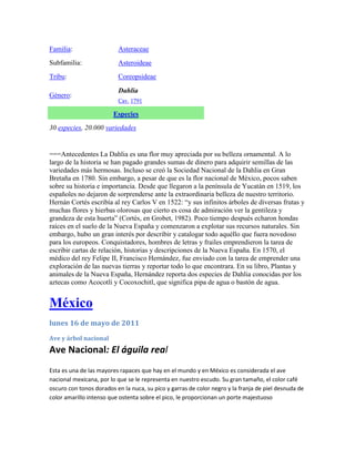 Familia:                  Asteraceae
Subfamilia:               Asteroideae
Tribu:                    Coreopsideae

                          Dahlia
Género:
                          Cav. 1791

                        Especies
30 especies, 20.000 variedades


===Antecedentes La Dahlia es una flor muy apreciada por su belleza ornamental. A lo
largo de la historia se han pagado grandes sumas de dinero para adquirir semillas de las
variedades más hermosas. Incluso se creó la Sociedad Nacional de la Dahlia en Gran
Bretaña en 1780. Sin embargo, a pesar de que es la flor nacional de México, pocos saben
sobre su historia e importancia. Desde que llegaron a la península de Yucatán en 1519, los
españoles no dejaron de sorprenderse ante la extraordinaria belleza de nuestro territorio.
Hernán Cortés escribía al rey Carlos V en 1522: “y sus infinitos árboles de diversas frutas y
muchas flores y hierbas olorosas que cierto es cosa de admiración ver la gentileza y
grandeza de esta huerta” (Cortés, en Grobet, 1982). Poco tiempo después echaron hondas
raíces en el suelo de la Nueva España y comenzaron a explotar sus recursos naturales. Sin
embargo, hubo un gran interés por describir y catalogar todo aquéllo que fuera novedoso
para los europeos. Conquistadores, hombres de letras y frailes emprendieron la tarea de
escribir cartas de relación, historias y descripciones de la Nueva España. En 1570, el
médico del rey Felipe II, Francisco Hernández, fue enviado con la tarea de emprender una
exploración de las nuevas tierras y reportar todo lo que encontrara. En su libro, Plantas y
animales de la Nueva España, Hernández reporta dos especies de Dahlia conocidas por los
aztecas como Acocotli y Cocoxochitl, que significa pipa de agua o bastón de agua.


México
lunes 16 de mayo de 2011
Ave y árbol nacional
Ave Nacional: El águila real
Esta es una de las mayores rapaces que hay en el mundo y en México es considerada el ave
nacional mexicana, por lo que se le representa en nuestro escudo. Su gran tamaño, el color café
oscuro con tonos dorados en la nuca, su pico y garras de color negro y la franja de piel desnuda de
color amarillo intenso que ostenta sobre el pico, le proporcionan un porte majestuoso
 