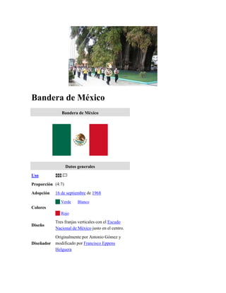 Bandera de México
               Bandera de México




                   Datos generales
Uso
Proporción (4:7)
Adopción    16 de septiembre de 1968
               Verde     Blanco
Colores
               Rojo

            Tres franjas verticales con el Escudo
Diseño
            Nacional de México justo en el centro.
            Originalmente por Antonio Gómez y
Diseñador   modificado por Francisco Eppens
            Helguera
 
