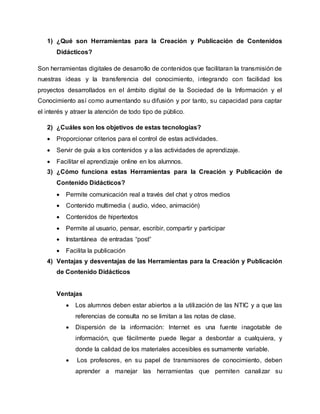 1) ¿Qué son Herramientas para la Creación y Publicación de Contenidos
Didácticos?
Son herramientas digitales de desarrollo de contenidos que facilitaran la transmisión de
nuestras ideas y la transferencia del conocimiento, integrando con facilidad los
proyectos desarrollados en el ámbito digital de la Sociedad de la Información y el
Conocimiento así como aumentando su difusión y por tanto, su capacidad para captar
el interés y atraer la atención de todo tipo de público.
2) ¿Cuáles son los objetivos de estas tecnologías?
 Proporcionar criterios para el control de estas actividades.
 Servir de guía a los contenidos y a las actividades de aprendizaje.
 Facilitar el aprendizaje online en los alumnos.
3) ¿Cómo funciona estas Herramientas para la Creación y Publicación de
Contenido Didácticos?
 Permite comunicación real a través del chat y otros medios
 Contenido multimedia ( audio, video, animación)
 Contenidos de hipertextos
 Permite al usuario, pensar, escribir, compartir y participar
 Instantánea de entradas “post”
 Facilita la publicación
4) Ventajas y desventajas de las Herramientas para la Creación y Publicación
de Contenido Didácticos
Ventajas
 Los alumnos deben estar abiertos a la utilización de las NTIC y a que las
referencias de consulta no se limitan a las notas de clase.
 Dispersión de la información: Internet es una fuente inagotable de
información, que fácilmente puede llegar a desbordar a cualquiera, y
donde la calidad de los materiales accesibles es sumamente variable.
 Los profesores, en su papel de transmisores de conocimiento, deben
aprender a manejar las herramientas que permiten canalizar su
 