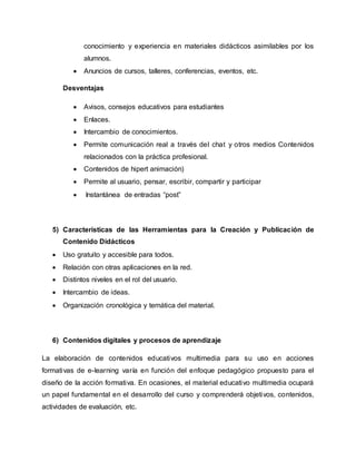 conocimiento y experiencia en materiales didácticos asimilables por los
alumnos.
 Anuncios de cursos, talleres, conferencias, eventos, etc.
Desventajas
 Avisos, consejos educativos para estudiantes
 Enlaces.
 Intercambio de conocimientos.
 Permite comunicación real a través del chat y otros medios Contenidos
relacionados con la práctica profesional.
 Contenidos de hipert animación)
 Permite al usuario, pensar, escribir, compartir y participar
 Instantánea de entradas “post”
5) Características de las Herramientas para la Creación y Publicación de
Contenido Didácticos
 Uso gratuito y accesible para todos.
 Relación con otras aplicaciones en la red.
 Distintos niveles en el rol del usuario.
 Intercambio de ideas.
 Organización cronológica y temática del material.
6) Contenidos digitales y procesos de aprendizaje
La elaboración de contenidos educativos multimedia para su uso en acciones
formativas de e-learning varía en función del enfoque pedagógico propuesto para el
diseño de la acción formativa. En ocasiones, el material educativo multimedia ocupará
un papel fundamental en el desarrollo del curso y comprenderá objetivos, contenidos,
actividades de evaluación, etc.
 