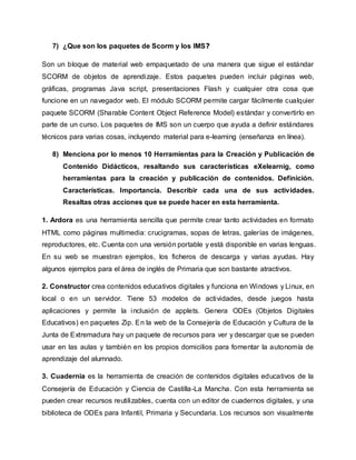 7) ¿Que son los paquetes de Scorm y los IMS?
Son un bloque de material web empaquetado de una manera que sigue el estándar
SCORM de objetos de aprendizaje. Estos paquetes pueden incluir páginas web,
gráficas, programas Java script, presentaciones Flash y cualquier otra cosa que
funcione en un navegador web. El módulo SCORM permite cargar fácilmente cualquier
paquete SCORM (Sharable Content Object Reference Model) estándar y convertirlo en
parte de un curso. Los paquetes de IMS son un cuerpo que ayuda a definir estándares
técnicos para varias cosas, incluyendo material para e-learning (enseñanza en línea).
8) Menciona por lo menos 10 Herramientas para la Creación y Publicación de
Contenido Didácticos, resaltando sus características eXelearnig, como
herramientas para la creación y publicación de contenidos. Definición.
Características. Importancia. Describir cada una de sus actividades.
Resaltas otras acciones que se puede hacer en esta herramienta.
1. Ardora es una herramienta sencilla que permite crear tanto actividades en formato
HTML como páginas multimedia: crucigramas, sopas de letras, galerías de imágenes,
reproductores, etc. Cuenta con una versión portable y está disponible en varias lenguas.
En su web se muestran ejemplos, los ficheros de descarga y varias ayudas. Hay
algunos ejemplos para el área de inglés de Primaria que son bastante atractivos.
2. Constructor crea contenidos educativos digitales y funciona en Windows y Linux, en
local o en un servidor. Tiene 53 modelos de actividades, desde juegos hasta
aplicaciones y permite la inclusión de applets. Genera ODEs (Objetos Digitales
Educativos) en paquetes Zip. En la web de la Consejería de Educación y Cultura de la
Junta de Extremadura hay un paquete de recursos para ver y descargar que se pueden
usar en las aulas y también en los propios domicilios para fomentar la autonomía de
aprendizaje del alumnado.
3. Cuadernia es la herramienta de creación de contenidos digitales educativos de la
Consejería de Educación y Ciencia de Castilla-La Mancha. Con esta herramienta se
pueden crear recursos reutilizables, cuenta con un editor de cuadernos digitales, y una
biblioteca de ODEs para Infantil, Primaria y Secundaria. Los recursos son visualmente
 