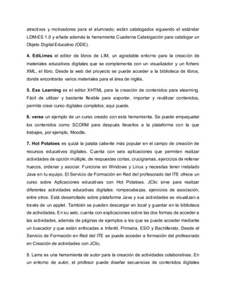atractivos y motivadores para el alumnado; están catalogados siguiendo el estándar
LOM-ES 1.0 y añade además la herramienta Cuaderna Catalogación para catalogar un
Objeto Digital Educativo (ODE).
4. EdiLimes el editor de libros de LIM, un agradable entorno para la creación de
materiales educativos digitales que se complementa con un visualizador y un fichero
XML, el libro. Desde la web del proyecto se puede acceder a la biblioteca de libros,
donde encontrarás varios materiales para el área de inglés.
5. Exe Learning es el editor XHTML para la creación de contenidos para elearning.
Fácil de utilizar y bastante flexible para exportar, importar y reutilizar contenidos,
permite crear curso digitales completos; aquí puede.
6. verse un ejemplo de un curso creado con esta herramienta. Se puede empaquetar
los contenidos como SCORM para después llevarlos a la plataforma con la que
trabajes, por ejemplo, Moodle.
7. Hot Potatoes es quizá la patata caliente más popular en el campo de creación de
recursos educativos digitales. Cuenta con seis aplicaciones que permiten realizar
actividades de opción múltiple, de respuestas cortas, crucigramas, ejercicios de rellenar
huecos, ordenar y asociar. Funciona en Windows y Linux y necesitas tener instalado
Java en tu equipo. El Servicio de Formación en Red del profesorado del ITE ofrece un
curso sobre Aplicaciones educativas con Hot Potatoes. JClic sirve para realizar
diferentes actividades educativas digitales: rompecabezas, ejercicios de asociación,
entre otros. Está desarrollado sobre plataforma Java y sus actividades se visualizan a
través de un applet. También se pueden descargar en local y guardar en la biblioteca
de actividades. En su web, cuenta con explicaciones sobre las dos formas de acceder a
las actividades, además de páginas de ejemplos a los que se puede acceder mediante
un buscador y que están enfocadas a Infantil, Primaria, ESO y Bachillerato. Desde el
Servicio de Formación en Red del ITE se puede acceder a formación del profesorado
en Creación de actividades con JClic.
8. Lams es una herramienta de autor para la creación de actividades colaborativas. En
un entorno de autor, el profesor puede diseñar secuencias de contenidos digitales
 