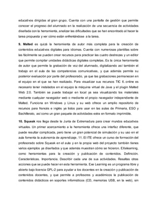 educativos dirigidas al gran grupo. Cuenta con una pantalla de gestión que permite
conocer el progreso del alumnado en la realización de una secuencia de actividades
diseñada con la herramienta, analizar las dificultades que se han encontrado al hacer la
tarea propuesta y ver cómo están enfrentándose a la tarea.
9. Malted es quizá la herramienta de autor más completa para la creación de
contenidos educativos digitales para idiomas. Cuenta con numerosas plantillas sobre
las fácilmente se pueden crear recursos para practicar las cuatro destrezas y un editor
que permite compilar unidades didácticas digitales completas. Es la única herramienta
de autor que permite la grabación de voz del alumnado, digitalizando así también el
trabajo en el aula de las competencias comunicativas, y que además permite su
posterior evaluación por parte del profesorado, ya que las grabaciones permanecen en
el equipo en el que se han realizado. Para visualizar sus recursos TIC 6. online es
necesario tener instalados en el equipo la máquina virtual de Java y el plugin Malted
Web 2.0. También se puede trabajar en local ya sea visualizando los materiales
mediante cualquier navegador web o mediante el propio navegador independiente de
Malted. Funciona en Windows y Linux y su web ofrece un amplio repositorio de
recursos para francés e inglés ya listos para usar en las aulas de Primaria, ESO y
Bachillerato, así como un gran paquete de actividades extra en formato imprimible.
10. Squeak nos llega desde la Junta de Extremadura para crear mundos educativos
virtuales. Un primer acercamiento a la herramienta ofrece una interfaz diferente, que
puede resultar complicada, pero tiene un gran potencial de simulación y su uso en el
aula fomenta la autonomía de aprendizaje. 11. El ITE ofrece un curso de formación del
profesorado sobre Squeak en el aula y en la propia web del proyecto también tienes
varios ejemplos ya diseñados y que además muestran cómo se hicieron. EXelearning,
como herramientas para la creación y publicación de contenidos. Definición.
Características. Importancia. Describir cada una de sus actividades. Resaltas otras
acciones que se puede hacer en esta herramienta. Exe Learning es un programa libre y
abierto bajo licencia GPL-2 para ayudar a los docentes en la creación y publicación de
contenidos docentes, y que permite a profesores y académicos la publicación de
contenidos didácticos en soportes informáticos (CD, memorias USB, en la web), sin
 