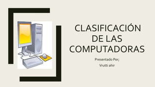 CLASIFICACIÓN
DE LAS
COMPUTADORAS
Presentado Por;
Vrutti ahir
 