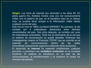 Origen: Los inicio de Internet nos remontan a los años 60. En
plena guerra fría, Estados Unidos crea una red exclusivamente
militar, con el objetivo de que, en el hipotético caso de un ataque
ruso, se pudiera tener acceso a la información militar desde
cualquier punto del país.
Este red se creó en 1969 y se llamó ARPANET. En principio, la red
contaba con 4 ordenadores distribuidos entre distintas
universidades del país. Dos años después, ya contaba con unos
40 ordenadores conectados. Tanto fue el crecimiento de la red que
su sistema de comunicación se quedó obsoleto. Entonces dos
investigadores crearon el Protocolo TCP/IP, que se convirtió en el
estándar de comunicaciones dentro de las redes
informáticas (actualmente seguimos utilizando dicho protocolo).
El desarrollo de Internet ha superado ampliamente cualquier
previsión y constituyó una verdadera revolución en la sociedad
moderna. El sistema se transformó en un pilar de las
comunicaciones, el entretenimiento y el comercio en todos los
rincones del planeta.
 