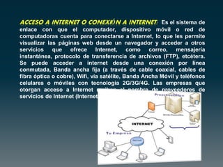 Es el sistema de
enlace con que el computador, dispositivo móvil o red de
computadoras cuenta para conectarse a Internet, lo que les permite
visualizar las páginas web desde un navegador y acceder a otros
servicios que ofrece Internet, como correo, mensajería
instantánea, protocolo de transferencia de archivos (FTP), etcétera.
Se puede acceder a internet desde una conexión por línea
conmutada, Banda ancha fija (a través de cable coaxial, cables de
fibra óptica o cobre), Wifi, vía satélite, Banda Ancha Móvil y teléfonos
celulares o móviles con tecnología 2G/3G/4G. Las empresas que
otorgan acceso a Internet reciben el nombre de proveedores de
servicios de Internet (Internet Service Provider, ISP).
 