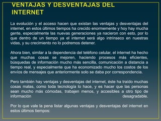 La evolución y el acceso hacen que existan las ventajas y desventajas del
internet, en estos últimos tiempos ha crecido enormemente y hoy hay mucha
gente, especialmente las nuevas generaciones ya nacieron con esto, por lo
que dentro de un tiempo ya el internet será algo intrínseco en nuestras
vidas, y su crecimiento no lo podremos detener.
Ahora bien, similar a la dependencia del teléfono celular, el internet ha hecho
que muchas cosas se mejoren, haciendo procesos más eficientes,
búsquedas de información mucho más sencilla, comunicación a distancia a
tiempo real, y especialmente que ha economizado mucho los costos de los
envíos de mensajes que anteriormente solo se daba por correspondencia.
Pero también hay ventajas y desventajas del internet, éste ha traído muchas
cosas malas, como toda tecnología lo hace, y es hacer que las personas
sean mucho más cómodas, trabajen menos, y accesibles a otro tipo de
información desagradable.
Por lo que vale la pena listar algunas ventajas y desventajas del internet en
estos últimos tiempos:
 