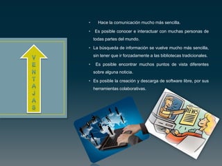 • Hace la comunicación mucho más sencilla.
• Es posible conocer e interactuar con muchas personas de
todas partes del mundo.
• La búsqueda de información se vuelve mucho más sencilla,
sin tener que ir forzadamente a las bibliotecas tradicionales.
• Es posible encontrar muchos puntos de vista diferentes
sobre alguna noticia.
• Es posible la creación y descarga de software libre, por sus
herramientas colaborativas.
 