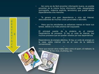 • Así como es de fácil encontrar información buena, es posible
encontrar de la misma forma información mala, desagradable
(pornografía, violencia explícita, terrorismo) que puede afectar
especialmente a los menores.
• Te genera una gran dependencia o vicio del internet,
descuidándote de muchas cosas personales o laborales.
• Hace que los estudiantes se esfuercen menos en hacer sus
tareas, debido a la mala práctica del copy/paste.
•
El principal puente de la piratería es el internet
Dependencia de procesos. Si hay un corte de internet, hay
muchos procesos que se quedan varados por esa dependencia.
•
Dependencia de energía eléctrica. Si hay un corte de energía en
la casa, adiós internet (no es el caso de la telefonía
convencional).
•
Hace que nazcan otros males tales como el spam, el malware, la
proliferación de los virus, el phising, etc.
 