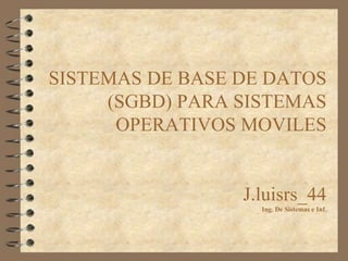 SISTEMAS DE BASE DE DATOS 
(SGBD) PARA SISTEMAS 
OPERATIVOS MOVILES 
J.luisrs_44 
Ing. De Sistemas e Inf. 
 