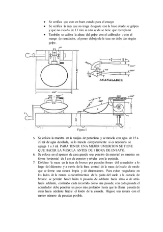  Se verifica que este en buen estado para el ensayo
 Se verifica la taza que no tenga desgaste con la base donde se golpea
y que no exceda de 13 mm si esto se da se tiene que reemplazar
 También se calibra la altura del golpe con el calibrador o con el
mango de ranudador, al poner debajo de la taza no debe dar ningún
golpe.
5. Se coloca la muestra en la vasijas de porcelana y se mescla con agua de 15 a
20 ml de agua destilada, se lo mescla completamente si es necesario se
agrega 1 a 3 ml. PARA TENER UNA MEJOR UMEDCION SE TIENE
QUE HACER LA MESCLA ANTES DE 1 HORA DE ENSAYO.
6. Se coloca en el aparato de casa grande una porción de material en muestra en
forma horizontal de 1 cm de espesor y nivelar con la espátula.
7. Divídase la maza en la taza de bronce por pasadas firmes del acanalador a lo
largo del diámetro y a través de la línea central de la masa del suelo de modo
que se forme una ranura limpia y de dimensiones. Para evitar rasgaduras en
los lados de la ranura o escurrimientos de la pasta del suelo a la cazuela de
bronce, se permite hacer hasta 6 pasadas de adelante hacia atrás o de atrás
hacia adelante, contando cada recorrido como una pasada; con cada pasada el
acanalador debe penetrar un poco más profundo hasta que la última pasada de
atrás hacia adelante limpie el fondo de la cazuela. Hágase una ranura con el
menor número de pasadas posible.
 