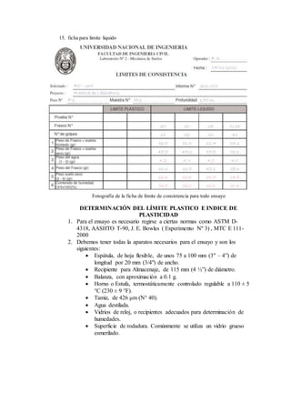 15. ficha para limite liquido
Fotografía de la ficha de límite de consistencia para todo ensayo
DETERMINACIÓN DEL LÍMITE PLASTICO E INDICE DE
PLASTICIDAD
1. Para el ensayo es necesario regirse a ciertas normas como ASTM D-
4318, AASHTO T-90, J. E. Bowles ( Experimento Nº 3) , MTC E 111-
2000
2. Debemos tener todas la aparatos necesarios para el ensayo y son los
siguientes:
 Espátula, de hoja flexible, de unos 75 a 100 mm (3" – 4”) de
longitud por 20 mm (3/4") de ancho.
 Recipiente para Almacenaje, de 115 mm (4 ½”) de diámetro.
 Balanza, con aproximación a 0.1 g.
 Horno o Estufa, termostáticamente controlado regulable a 110 ± 5
°C (230 ± 9 °F).
 Tamiz, de 426 μm (N° 40).
 Agua destilada.
 Vidrios de reloj, o recipientes adecuados para determinación de
humedades.
 Superficie de rodadura. Comúnmente se utiliza un vidrio grueso
esmerilado.
 