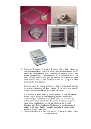 3. Preparamos la muestra Si se quiere determinar sólo el límite plástico, se
coge aproximadamente 20 g de la muestra que pase por el tamiz de 425
mm (Nº40) Preparación en seco y en húmedo de muestras de suelo para
análisis granulométrico y determinación de las constantes físicas. Se
amasa con agua destilada hasta que logre formarse con cencilles una esfera
con la masa de suelo. Se toma una trozo de unos 1.5 – 2.0 g de la esfera
como muestra para el ensayo.
El secado previo del material en horno o estufa, o al aire, puede cambiar
(en general, disminuir), el límite plástico de un suelo con material
orgánico, pero este cambio puede ser poco importante.
Si se requieren el límite líquido y el límite plástico, se toma una muestra
de unos 15 g de la parte de suelo mojado y amasada, preparada de
acuerdo a la guía (determinación del límite líquido de los suelos). La
muestra debe tomarse en una etapa del proceso de amasado en que se
pueda formar sencillamente con ella una esfera, sin que se pegue
demasiado a los dedos al aplastarla. Si el ensayo se ejecuta después de
realizar el del límite líquido y en dicho intermedio la muestra se ha
secado, se incorpora más agua.
4. Se moldea la mitad de la masa de la muestra en forma de cilindro de con
la mano y dedos.
 