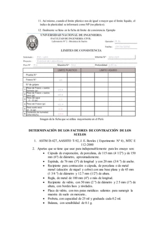 11. Así mismo, cuando el límite plástico nos de igual o mayor que el límite líquido, el
índice de plasticidad se informará como NP (no plástico).
12. finalmente se llena en la ficha de límite de consistencia. Ejemplo
Imagen de la ficha que se utiliza mayormente en el Perú
DETERMINACIÓN DE LOS FACTORES DE CONTRACCIÓN DE LOS
SUELOS
1. ASTM D-427, AASHTO T-92, J. E. Bowles ( Experimento Nº 4) , MTC E
112-2000
2. Apartas que se tiene que usar para indispensablemente para los ensayo son:
 Cápsula de evaporación, de porcelana, de 115 mm (4 1/2") y de 150
mm (6") de diámetro, aproximadamente.
 Espátula, de 76 mm (3") de longitud y con 20 mm (3/4 ") de ancho.
 Recipiente para contracción o cápsula, de porcelana o de metal
monel (aleación de niquel y cobre) con una base plana y de 45 mm
(1 3/4 ") de diámetro y 12.7 mm (1/2") de altura.
 Regla, de metal de 100 mm (4") o más de longitud.
 Recipiente de vidrio, con 50 mm (2 ") de diámetro y 2 5 mm (1") de
altura, con bordes lisos y nivelados.
 Placa de vidrio, con tres patas metálicas salientes para sumergir la
muestra de suelo en mercurio..
 Probeta, con capacidad de 25 ml y graduada cada 0.2 ml.
 Balanza, con sensibilidad de 0.1 g.
 