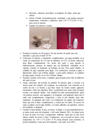  Mercurio, suficiente para llenar el recipiente de vidrio, hasta que
rebose.
 Horno o Estufa, termostáticamente controlado y que pueda conservar
temperaturas constantes y uniformes hasta 110 ± 5 °C (230 ± 9 °F),
para secar la muestra.
 Guantes de asbesto y caucho.
3. Pesamos la muestra de 30 g aprox. De una porción de aterial que esta
mesclada y que pasa el tamiz Nº 40
4. Colocamos la muestra y mezclamos completamente con agua destilada en la
vasija de evaporación de 115 mm de diámetro (4 1/2"), en forma suficiente
para llenar completamente los vacíos del suelo y para hacerla lo
suficientemente pastosa, de manera que sea fácilmente trabajable en la
cápsula, evitando la formación de burbujas de aire. Para suelos friables, la
cantidad de agua requerida para llegar a la consistencia deseada es igual o
ligeramente mayor que el límite líquido; y para suelos plásticos, la cantidad
de agua puede exceder en un 10% el límite líquido.
5. Pasamos vaselina en las taras, o cualquier grasa pesada, para evitar la adhesión
del suelo al tara.
6. Luego colocamos una porción de material de muestra igual o cercano a la
tercera parte del volumen del recipiente de contracción será colocado en el
centro de éste y se forzará a que fluya hacia los bordes siendo golpeado
suavemente sobre una superficie firme, acolchonada por varias hojas de papel
secante o un material similar. Una cantidad de suelo aproximadamente igual
a la primera porción, será agregada y el recipiente será golpeado hasta que el
suelo esté completamente compactado y todo el aire incluido haya sido
expulsado. Se agregará más suelo y se continuarán los golpes del recipiente
hasta que éste se llene completamente y rebose por los lados. El exceso de
suelo se quitará con la regla metálica y el suelo adherido a la superficie externa
del recipiente se limpiará.
7. Cuando se haya llenado la tara, se enrasa, se limpia y se pesa inmediatamente,
se anota como peso del recipiente y del suelo húmedo (W1). Se dejará secar
la masa de suelo en el aire, a temperatura ambiente, hasta que el color de la
misma cambie de oscuro a claro. Continuamos con el secado en horno a una
temperatura de 110 ± 5 °C (230 ± 9 °F), hasta alcanzar peso constante; se
pesará anotándose como peso del recipiente y del suelo seco (W2).
 