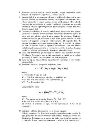 8. Si nuestra muestras contiene materia orgánica o cuya constitución pueda
alterarse a la temperatura especificada, secamos a 60 °C.
9. La capacidad de la tara es en cm3 , la cual es también el volumen de la masa
de suelo húmedo, se determinará llenando el recipiente con mercurio hasta
rebosar eliminando el exceso, haciendo presión con la placa de vidrio sobre la
parte superior del recipiente o cápsula, y midiendo el volumen de mercurio
retenido en este, con la probeta graduada. Se anotará como volumen de la masa
de suelo húmedo (V).
10. Continuamos calculando la masa del suelo llenando de mercurio hasta rebosar
y el exceso de mercurio deberá removerse presionando firmemente la placa de
vidrio con tres salientes sobre la parte superior del recipiente. Cualquier
porción de mercurio que se derrame, la cual puede quedar adherida a la parte
externa del recipiente se limpiará cuidadosamente. El recipiente lleno de
mercurio se colocará en la vasija de evaporación de 150 mm (6") y la probeta
de suelo se colocará sobre la superficie del mercurio. Esta será forzada
cuidadosamente para sumergirla en el mercurio por medio de la placa de vidrio
con las tres salientes, presionándola firmemente sobre el recipiente.
11. Es de suma importancia que no quede aire atrapado bajo la probeta de suelo.
El volumen de mercurio que ha sido desplazado se medirá en la probeta
graduada y se anotará como el volumen de suelo seco (Vo).
12. Luego de limpiar, pesaos el limite de contracción y anotamos el peso para los
cálculos (W3)-
13. Realizamos el cálculo de agua de la siguiente forma.
Siendo:
w = Contenido de agua del suelo
W1 = Peso de la masa de suelo húmedo y el recipiente (g).
W2 = Peso de la masa de suelo seco y el recipiente (g).
W3 = Peso del recipiente (g).
Uede ser de otra forma:
Siendo:
W = Peso húmedo de la muestra de suelo (W = W1 – W3)
W0 = Peso de la muestra seca (W0 = W2- W3)
Se calculará el contenido de agua con una aproximación de 0.1 (en el
porcentaje).
14. Calculamos el limite de cntraccion con la formula siguiente:
El límite de contracción de un suelo se define como el contenido mínimo de
agua, por debajo del cual una reducción de la cantidad de agua, no causará una
disminución de volumen de la muestra de suelo, pero al cual un aumento en
el contenido de agua causará un aumento en el volumen de la masa de suelo.
 