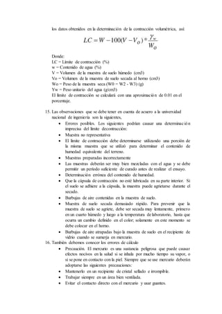 los datos obtenidos en la determinación de la contracción volumétrica, así:
Donde:
LC = Límite de contracción (%)
w = Contenido de agua (%)
V = Volumen de la muestra de suelo húmedo (cm3)
Vo = Volumen de la muestra de suelo secada al horno (cm3)
Wo = Peso de la muestra seca (W0 = W2 - W3) (g)
Yw = Peso unitario del agua (g/cm3)
El límite de contracción se calculará con una aproximación de 0.01 en el
porcentaje.
15. Las observaciones que se debe tener en cuenta de acuero a la universidad
nacional de ingeniería son la siguientes,
 Errores posibles. Los siguientes podrían causar una determinación
imprecisa del límite decontracción:
 Muestra no representativa
 El límite de contracción debe determinarse utilizando una porción de
la misma muestra que se utilizó para determinar el contenido de
humedad equivalente del terreno.
 Muestras preparadas incorrectamente
 Las muestras deberán ser muy bien mezcladas con el agua y se debe
permitir un período suficiente de curado antes de realizar el ensayo.
 Determinación errónea del contenido de humedad.
 Que la cápsula de contracción no esté lubricada en su parte interior. Si
el suelo se adhiere a la cápsula, la muestra puede agrietarse durante el
secado.
 Burbujas de aire contenidas en la muestra de suelo.
 Muestra de suelo secada demasiado rápido. Para prevenir que la
muestra de suelo se agriete, debe ser secada muy lentamente, primero
en un cuarto húmedo y luego a la temperatura de laboratorio, hasta que
ocurra un cambio definido en el color; solamente en este momento se
debe colocar en el horno.
 Burbujas de aire atrapadas bajo la muestra de suelo en el recipiente de
vidrio cuando se sumerja en mercurio.
16. También debemos conocer los errores de cálculo
 Precaución. El mercurio es una sustancia peligrosa que puede causar
efectos nocivos en la salud si se inhala por mucho tiempo su vapor, o
si se pone en contacto con la piel. Siempre que se use mercurio deberán
adoptarse las siguientes precauciones:
 Mantenerlo en un recipiente de cristal sellado e irrompible.
 Trabajar siempre en un área bien ventilada.
 Evitar el contacto directo con el mercurio y usar guantes.
 