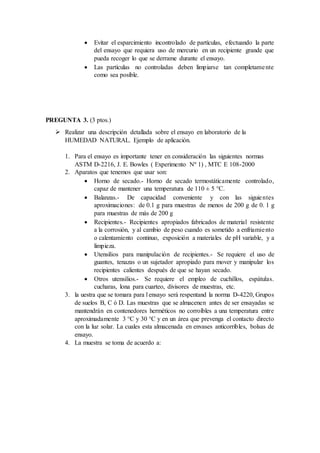  Evitar el esparcimiento incontrolado de partículas, efectuando la parte
del ensayo que requiera uso de mercurio en un recipiente grande que
pueda recoger lo que se derrame durante el ensayo.
 Las partículas no controladas deben limpiarse tan completamente
como sea posible.
PREGUNTA 3. (3 ptos.)
 Realizar una descripción detallada sobre el ensayo en laboratorio de la
HUMEDAD NATURAL. Ejemplo de aplicación.
1. Para el ensayo es importante tener en consideración las siguientes normas
ASTM D-2216, J. E. Bowles ( Experimento Nº 1) , MTC E 108-2000
2. Aparatos que tenemos que usar son:
 Horno de secado.- Horno de secado termostáticamente controlado,
capaz de mantener una temperatura de 110 ± 5 °C.
 Balanzas.- De capacidad conveniente y con las siguientes
aproximaciones: de 0.1 g para muestras de menos de 200 g de 0. 1 g
para muestras de más de 200 g
 Recipientes.- Recipientes apropiados fabricados de material resistente
a la corrosión, y al cambio de peso cuando es sometido a enfriamiento
o calentamiento continuo, exposición a materiales de pH variable, y a
limpieza.
 Utensilios para manipulación de recipientes.- Se requiere el uso de
guantes, tenazas o un sujetador apropiado para mover y manipular los
recipientes calientes después de que se hayan secado.
 Otros utensilios.- Se requiere el empleo de cuchillos, espátulas.
cucharas, lona para cuarteo, divisores de muestras, etc.
3. la uestra que se tomara para l ensayo será respentand la norma D-4220, Grupos
de suelos B, C ó D. Las muestras que se almacenen antes de ser ensayadas se
mantendrán en contenedores herméticos no corroíbles a una temperatura entre
aproximadamente 3 °C y 30 °C y en un área que prevenga el contacto directo
con la luz solar. La cuales esta almacenada en envases anticorribles, bolsas de
ensayo.
4. La muestra se toma de acuerdo a:
 