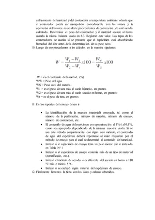 enfriamiento del material y del contenedor a temperatura ambiente o hasta que
el contenedor pueda ser manipulado cómodamente con las manos y la
operación del balance no se afecte por corrientes de convección y/o esté siendo
calentado. Determinar el peso del contenedor y el material secado al homo
usando la misma balanza usada en 8.3. Registrar este valor. Las tapas de los
contenedores se usarán si se presume que el espécimen está absorbiendo
humedad del aire antes de la determinación de su peso seco.
10. Luego de eso procedemos a los cálculos co la muestra siguiente:
W = es el contenido de humedad, (%)
WW = Peso del agua
WS = Peso seco del material
W1 = es el peso de tara más el suelo húmedo, en gramos
W2 = es el peso de tara más el suelo secado en homo, en gramos:
Wt = es el peso de tara, en gramos
11. En los reportes del ensayo deven ir
 La identificación de la muestra (material) ensayada, tal como el
número de la perforación, número de muestra, número de ensayo,
número de contenedor, etc.
 El contenido de agua del espécimen con aproximación al 1% ó al 0.1%,
como sea apropiado dependiendo de la mínima muestra usada. Si se
usa este método conjuntamente con algún otro método, el contenido
de agua del espécimen deberá reportarse al valor requerido por el
método de ensayo para el cual se determinó el contenido de humedad.
 Indicar si el espécimen de ensayo tenía un peso menor que el indicado
en Tabla Nº 1
 Indicar si el espécimen de ensayo contenía más de un tipo de material
(estratificado, etc.).
 Indicar el método de secado si es diferente del secado en horno a 110
°C más o menos 5 °C.
 Indicar sí se excluyó algún material del espécimen de ensayo.
12. Finalmente llenamos la ficha con los datos y calculo obtenidos.
 
