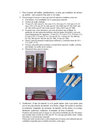 1. Para el ensayo del análisis granulométrico se tiene que considerar las normas
de ASTM – 442 AASHTO T88, MTC E 107-2000.
2. Para proseguir el ensayo se tiene que tener los aparatos completos como son:
 Una balanza. Con sensibilidad de 0.1 g para pesar material
 Tamices de malla cuadrada
 75 mm (3"), 50,8 mm (2"), 38,1 mm (1½"), 25,4 mm (1"), 19,0 mm (¾"), 9,5
mm ( 3/8"), 4,76 mm (N° 4), 2,00 mm (N° 10), 0,840 mm (N° 20), 0,425 mm
(N° 40), 0,250 mm (N° 60), 0,106 mm (N° 140) y 0,075 mm (N° 200).
 Se puede usar, como alternativa, una serie de tamices que, al dibujar la
gradación, dé una separación uniforme entre los puntos del gráfico; esta serie
estará integrada por los siguientes: 75 mm (3"), 37.5 mm (1-½"), 19.0 mm (¾"),
9.5 mm (3 /8"), 4.75 mm (N° 4), 2.36 mm (N° 8), 1.10 mm (N° 16), 600 mm
(N° 30), 300 mm (N° 50),150 mm (N° 100), 75 mm (N° 200).
 Horno, capaz de mantener temperaturas uniformes y constantes hasta de 110 ±
5 °C (230 ± 9 °F).
 Envases,adecuados para el manejo y secado de las muestras. Cepillo y brocha,
para limpiar las mallas de los tamices.
 Plancha de batir, para el cuarteo.
3. Verificamos el tipo de material si se lo puede tapizar todo o por partes para
eso se seca una porción de material en el horno y luego del secado se examina
la resistencia rompiendo las porciones de material con los dedos, si se rompe
fácilmente (pulveriza) realizamos el tamizado sin lavar el material.
Prepárese una muestra para el ensayo, la cual estará constituida por dos fracciones:
una retenida sobre el tamiz de 4,760 mm (N° 4) y otra que pasa dicho tamiz. Ambas
fracciones se ensayaran por separado.
El peso del suelo secado alaire y seleccionado para el ensayo,será suficiente para las
cantidades requeridas para el análisis mecánico, como sigue:
 
