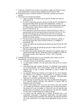 9. Colocamos el material en los tamices y procedemos a agitar con el motivo de que
pasen gradualmente el material desde 3 pulgadas hasta el tamiz Nº 200.
10. Procedemos a pesar elmaterial retenido en cada tamiz y anotarlo para nuestros
cálculos.
11. Se procede con el cálculo de tamizado:
 Valores de análisis de tamizado para la porción retenida en el tamiz de
4,760 mm (N° 4).
 Se calcula el porcentaje que pasa el tamiz de 4,760 mm (N° 4) dividiendo el
peso que pasa dicho tamiz por el del suelo originalmente tomado y se
multiplica el resultado por 100. Para obtener el peso de la porción retenida
en el mismo tamiz, réstese del peso original, el peso del pasante por el
tamiz de 4,760 mm (N° 4).
 Para comprobar el material que pasa por el tamiz de 9,52 mm ( 3/8"), se
agrega al peso total del suelo que pasa por el tamiz de 4,760 mm (Nº 4) el
peso de la fracción que pasa el tamiz de 9,52 mm (3/8”) y que queda
retenida en el de 4,760 mm (N° 4). Para los demás tamices continúese el
cálculo de la misma manera.
 Para determinar el porcentaje total que pasa por cada tamiz, se divide el
peso total que pasa entre el peso total de la muestra y se multiplica el
resultado por 100.
 Valores del análisis por tamizado para la porción que pasa el tamiz de 4,760
mm (N° 4).
 Se calcula el porcentaje de material que pasa por el tamiz de 0,074 mm (N°
200) de la siguiente forma:
 Se calcula el porcentaje retenido sobre cada tamiz en la siguiente forma: Se
calcula el porcentaje más fino. Restando en forma acumulativa de 100% los
porcentajes retenidos sobre cada tamiz. % Pasa = 100 - % Retenido
acumulado
12. Anotamos las observaciones que se vio en el tamizado y debe contar con ciertos
requerimientos a la hora de realizar un informe.
 El tamaño máximo de las partículas contenidas en la muestra.
 Los porcentajes retenidos y los que pasan, para cada uno de los tamices
utilizados.
 Toda información que se juzgue de interés. Los resultados se presentarán:
(1) en forma tabulada, o (2) en forma gráfica, siendo esta última forma la
indicada cada vez que el análisis comprenda un ensayo completo de
sedimentación.
 Las pequeñas diferencias resultantes en el empate de las curvas obtenidas
por tamizado y por sedimento, respectivamente, se corregirán en forma
gráfica. Los siguientes errores posibles producirán determinaciones
imprecisas en un análisis granulométrico por tamizado.
 Aglomeraciones de partículas que no han sido completamente disgregadas.
Si el material contiene partículas finas plásticas, la muestra debe ser
disgregada antes del tamizado.
 Tamices sobrecargados. Este es el error más común y más serio asociado
con el análisis por tamizado y tenderá a indicar que el material ensayado es
más grueso de lo que en realidad es. Para evitar esto, las muestras muy
grandes deben ser tamizadas en varias porciones y las porciones retenidas
en cada tamiz se juntarán luego para realizar la pesada.
 Los tamices han sido agitados por un período demasiado corto o con
movimientos horizontales o rotacionales inadecuados. Los tamices deben
agitarse de manera que las partículas seanexpuestas a las aberturas deltamiz
con varias orientaciones y así tengan mayor oportunidad de pasar a través
de él.
 