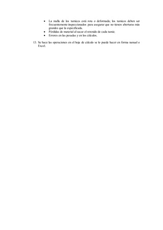  La malla de los tamices está rota o deformada; los tamices deben ser
frecuentemente inspeccionados para asegurar que no tienen aberturas más
grandes que la especificada.
 Pérdidas de material al sacar el retenido de cada tamiz.
 Errores en las pesadas y en los cálculos.
13. Se hace las operaciones en el hoja de cálculo se lo puede hacer en forma nanual o
Excel.
 