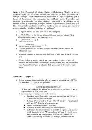 Según el U.S. Department of Interior Bureau of Reclamation, “Diseño de presas
pequeñas” página 208: El método racional para proyectar los filtros, generalmentese
atribuye a Terzaghi. Mucha experimentación ha realizado el Corps of Engineersy por el
Bureau of Reclamation. Estas autoridades han establecido grupos de métodos algo
diferentes. Se recomiendan los límites siguientes para satisfacer la estabilidad de un
material de filtro y proporcionar un amplio aumento de permeabilidad entre la base y el
filtro. Estos métodos dan buenos resultados, cuando se usan con arena y grava natural o
con roca triturada y con filtros uniformes y “ graduados”:
1. El espesor mínimo del filtro debe ser de 0,90 m (3 pies).
5. La curva granulométrica del filtro debe ser aproximadamente paralela a la
del material base.
6. El tamaño máximo de partículas que debe tener el filtro debe de ser de 7,62 cm
(3”).
7. Si para el filtro se requiere más de una capa, se sigue el mismo criterio; el
filtromás fino se considera como material de base; el filtro más fino se considera
como “material base” para la selección de la granulometría del material más
grueso.
PREGUNTA 2. (6 ptos.)
 Realizar una descripción detallada sobre el ensayo en laboratorio de LÍMITES
DE ATTERBERG. Ejemplo de aplicación.
LIMITE LIQUIDO DE SUELOS
1. Se tiene que considerar las normas ASTM D-4318, AASHTO T-89, J. E. Bowles (
Experimento Nº 3) , MTC E 110-2000
2. Los aparatos que se tiene que tener son los siguientes
 Recipiente para Almacenaje. Una vasija de porcelana de 115 mm (4
½”) de diámetro aproximadamente.
 Espátula. De hoja flexible de unos 75 a 100 mm (3" – 4”) de longitud
y 20 mm (¾") de ancho aproximadamente.
 Aparato del límite líquido (o de Casagrande).
 Acanalador de bronce para suelos y para arenas de plástico.
 Calibrador. Ya sea incorporado al ranurador o separado, de acuerdo
con la dimensión crítica "d" mostrada en la Figura 1, y puede ser, si
fuere separada, una barra de metal de 10.00 ± 0.2 mm (0.394” ±
0.008") de espesor y de 50 mm (2") de largo, aproximadamente.
 