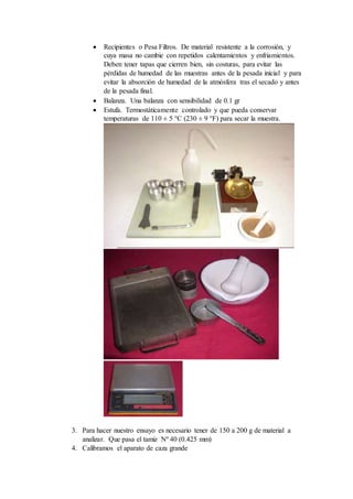  Recipientes o Pesa Filtros. De material resistente a la corrosión, y
cuya masa no cambie con repetidos calentamientos y enfriamientos.
Deben tener tapas que cierren bien, sin costuras, para evitar las
pérdidas de humedad de las muestras antes de la pesada inicial y para
evitar la absorción de humedad de la atmósfera tras el secado y antes
de la pesada final.
 Balanza. Una balanza con sensibilidad de 0.1 gr
 Estufa. Termostáticamente controlado y que pueda conservar
temperaturas de 110 ± 5 °C (230 ± 9 °F) para secar la muestra.
3. Para hacer nuestro ensayo es necesario tener de 150 a 200 g de material a
analizar. Que pasa el tamiz Nº 40 (0.425 mm)
4. Calibramos el aparato de caza grande
 