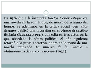 En 1926 dio a la imprenta Doctor Gonorreitigorrea,
una novela corta con la que, de nuevo de la mano del
humor, se adentraba en la crítica social. Seis años
después publicó una incursión en el género dramático
titulada Candidato(1931), comedia en tres actos en la
que abordaba la sátira política. Al año siguiente
retornó a la prosa narrativa, ahora de la mano de una
novela intitulada La muerte de la Tórtola o
Malandanzas de un corresponsal (1932).
 