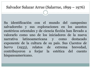 Salvador Salazar Arrue (Salarrue, 1899 – 1976)
Su identificación con el mundo del campesino
salvadoreño y sus exploraciones en los asuntos
esotéricos orientales y de ciencia ficción han llevado a
valorarlo como uno de los iniciadores de la nueva
narrativa latinoamericana y como destacado
exponente de la cultura de su país. Sus Cuentos de
barro (1933), relatos de extrema brevedad,
contribuyeron a forjar la estética del cuento
hispanoamericano.
 