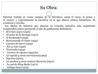 Su Obra:
Salarrué trabajó en varios campos de la literatura, como el verso, la prosa, y
el ensayo; y especialmente la narrativa en la que abarcó relatos fantásticos, de
aventuras y novelas.
Los títulos de Salarrué que abarcan su creación narrativa más importante
comprenden (entre paréntesis el año de publicación definitiva):
• El Cristo negro (1926)
• El señor de la Burbuja (1927)
• O-Yarkandal (1929)
• Remontando el Uluán (1932)
• Cuentos de barro (1934)
• Eso y más (1940)
• Trasmallo (1954)
• Cuentos de cipotes (1945/61),
• La espada y otras narraciones(1962)
• Íngrimo (1970),
• La sombra y otros motivos literarios (1970)
• La sed de Sling Bader (1971)
• Catleya luna (1974).
 