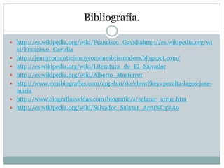 Bibliografía.
 http://es.wikipedia.org/wiki/Francisco_Gavidiahttp://es.wikipedia.org/wi
ki/Francisco_Gavidia
 http://jennyromanticismoyconstumbrismodees.blogspot.com/
 http://es.wikipedia.org/wiki/Literatura_de_El_Salvador
 http://es.wikipedia.org/wiki/Alberto_Masferrer
 http://www.mcnbiografias.com/app-bio/do/show?key=peralta-lagos-jose-
maria
 http://www.biografiasyvidas.com/biografia/s/salazar_arrue.htm
 http://es.wikipedia.org/wiki/Salvador_Salazar_Arru%C3%A9
 