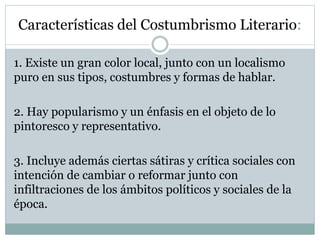 Características del Costumbrismo Literario:
1. Existe un gran color local, junto con un localismo
puro en sus tipos, costumbres y formas de hablar.
2. Hay popularismo y un énfasis en el objeto de lo
pintoresco y representativo.
3. Incluye además ciertas sátiras y crítica sociales con
intención de cambiar o reformar junto con
infiltraciones de los ámbitos políticos y sociales de la
época.
 