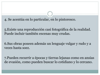 4. Se acentúa en lo particular, en lo pintoresco.
5.Existe una reproducción casi fotográfica de la realidad.
Puede incluir también escenas muy crudas.
6.Sus obras poseen además un lenguaje vulgar y rudo y a
veces hasta soez.
7.Pueden recurrir a épocas y tierras lejanas como en ansias
de evasión, como pueden buscar lo cotidiano y lo cercano.
 