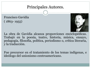 Principales Autores.
Francisco Gavidia
( 1863- 1955)
La obra de Gavidia alcanza proporciones enciclopédicas.
Trabajó en la poesía, teatro, historia, música, ensayo,
pedagogía, filosofía, política, periodismo o, crítica literaria,
y la traducción.
Fue precursor en el tratamiento de los temas indígenas, e
ideólogo del unionismo centroamericano.
 