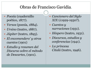 Obras de Francisco Gavidia.
 Poesía (cuadernillo
poético, 1877).
 Versos (poesía, 1884).
 Ursino (teatro, 1887).
 Júpiter (teatro, 1895).
 El encomendero' y otros
cuentos (1901)
 Estudio y resumen del
Discurso sobre el método
de Descartes, (1901).
 Cancionero del Siglo
XIX (¿1929-1930?).
 Cuentos y
narraciones (1931).
 Héspero (teatro, 1931).
 Discursos, estudios y
conferencias (1941).
 La princesa
Citalá (teatro, 1946).
 
