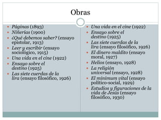 Obras
 Páginas (1893)
 Niñerías (1900)
 ¿Qué debemos saber? (ensayo
epistolar, 1913)
 Leer y escribir (ensayo
sociológico, 1915)
 Una vida en el cine (1922)
 Ensayo sobre el
destino (1925)
 Las siete cuerdas de la
lira (ensayo filosófico, 1926)
 Una vida en el cine (1922)
 Ensayo sobre el
destino (1925)
 Las siete cuerdas de la
lira (ensayo filosófico, 1926)
 El dinero maldito (ensayo
moral, 1927)
 Helios (ensayo, 1928)
 La religión
universal (ensayo, 1928)
 El minimum vital (ensayo
político-social, 1929)
 Estudios y figuraciones de la
vida de Jesús (ensayo
filosófico, 1930)
 
