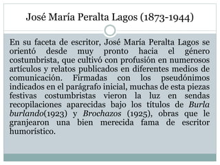 José María Peralta Lagos (1873-1944)
En su faceta de escritor, José María Peralta Lagos se
orientó desde muy pronto hacia el género
costumbrista, que cultivó con profusión en numerosos
artículos y relatos publicados en diferentes medios de
comunicación. Firmadas con los pseudónimos
indicados en el parágrafo inicial, muchas de esta piezas
festivas costumbristas vieron la luz en sendas
recopilaciones aparecidas bajo los títulos de Burla
burlando(1923) y Brochazos (1925), obras que le
granjearon una bien merecida fama de escritor
humorístico.
 