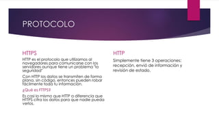 PROTOCOLO
HTTPS
HTTP es el protocolo que utilizamos al
navegadores para comunicarse con los
servidores aunque tiene un problema "la
seguridad"
Con HTTP los datos se transmiten de forma
plana, sin código, entonces pueden robar
fácilmente toda tu información.
¿Qué es FTTPS?
Es casi lo mismo que HTTP a diferencia que
HTTPS cifra los datos para que nadie pueda
verlos.
HTTP
Simplemente tiene 3 operaciones:
recepción, envió de información y
revisión de estado.
 
