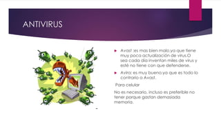 ANTIVIRUS
 Avast :es mas bien malo.ya que tiene
muy poca actualización de virus.O
sea cada día inventan miles de virus y
esté no tiene con que defenderse.
 Avira: es muy bueno.ya que es todo lo
contrario a Avast.
Para celular
No es necesario, incluso es preferible no
tener porque gastan demasiada
memoria.
 