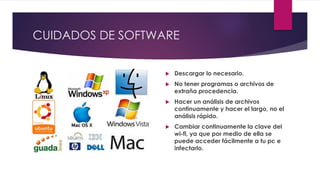 CUIDADOS DE SOFTWARE
 Descargar lo necesario.
 No tener programas o archivos de
extraña procedencia.
 Hacer un análisis de archivos
continuamente y hacer el largo, no el
análisis rápido.
 Cambiar continuamente la clave del
wi-fi, ya que por medio de ella se
puede acceder fácilmente a tu pc e
infectarlo.
 