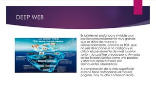 DEEP WEB
Es la internet profunda o invisible a un
porción presumiblemente muy grande
que es difícil de rastrear y
deliberadamente, como lo es TOR, que
no usa direcciones si no códigos y el
utilizar el pseudominio de nivel superior
.onion. ,la cual fue creada por la Armada
de los Estados Unidos como una prueba
y ahora es aprovechada por
delincuentes cibernéticos.
A comparación de la web superficial,
esta no tiene restricciones al mostrar
paginas, hay mucho contenido ilícito.
 