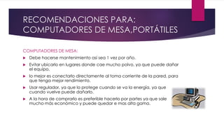RECOMENDACIONES PARA:
COMPUTADORES DE MESA,PORTÁTILES
COMPUTADORES DE MESA:
 Debe hacerse mantenimiento así sea 1 vez por año.
 Evitar ubicarlo en lugares donde cae mucho polvo, ya que puede dañar
el equipo.
 lo mejor es conectarlo directamente al toma corriente de la pared, para
que tenga mejor rendimiento.
 Usar regulador, ya que lo protege cuando se va la energía, ya que
cuando vuelve puede dañarlo.
 A la hora de comprarlo es preferible hacerlo por partes ya que sale
mucho más económico y puede quedar e mas alta gama.
 