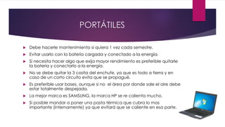 PORTÁTILES
 Debe hacerle mantenimiento si quiera 1 vez cada semestre.
 Evitar usarlo con la batería cargada y conectado a la energía.
 Si necesita hacer algo que exija mayor rendimiento es preferible quitarle
la batería y conectarlo a la energía.
 No se debe quitar la 3 cosita del enchufe, ya que es todo a tierra y en
caso de un corto circuito evita que se propagué.
 Es preferible usar bases, aunque si no el área por donde sale el aire debe
estar totalmente despejada.
 La mejor marca es SAMSUNG, la marca HP se re calienta mucho.
 Si posible mandar a poner una pasta térmica que cubra lo mas
importante (internamente) ya que evitará que se caliente en esa parte.
 