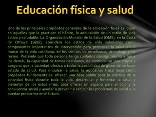 Uno de los principales propósitos generales de la educación física es lograr
en aquellos que la practican el hábito, la adquisición de un estilo de vida
activo y saludable. La Organización Mundial de la Salud (OMS), en la Carta
de Ottawa (1986), considera los estilos de vida saludables como
componentes importantes de intervención para promover la salud en el
marco de la vida cotidiana, en los centros de enseñanza, de trabajo y de
recreo. Pretende que toda persona tenga cuidados consigo mismo y hacia
los demás, la capacidad de tomar decisiones, de controlar su vida propia y
asegurar que la sociedad ofrezca a todos la posibilidad de gozar de un buen
estado de salud. Para impulsar la salud, la educación física tiene como
propósitos fundamentales: ofrecer una base sólida para la práctica de la
actividad física durante toda la vida, desarrollar y fomentar la salud y
bienestar de los estudiantes, para ofrecer un espacio para el ocio y la
convivencia social y ayudar a prevenir y reducir los problemas de salud que
puedan producirse en el futuro.
 