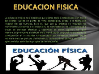 La educación física es la disciplina que abarca todo lo relacionado con el uso
del cuerpo. Desde un punto de vista pedagógico, ayuda a la formación
integral del ser humano. Esto es, que con su práctica se impulsan los
movimientos creativos e intencionales, la manifestación de la corporeidad a
través de procesos afectivos y cognitivos de orden superior. De igual
manera, se promueve el disfrute de la movilización corporal y se fomenta la
participación en actividades caracterizadas por cometidos motores. De la
misma manera se procura la convivencia, la amistad y el disfrute, así como el
aprecio de las actividades propias de la comunidad.
 