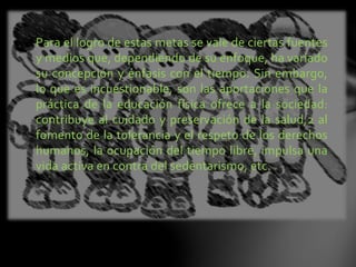 Para el logro de estas metas se vale de ciertas fuentes
y medios que, dependiendo de su enfoque, ha variado
su concepción y énfasis con el tiempo. Sin embargo,
lo que es incuestionable, son las aportaciones que la
práctica de la educación física ofrece a la sociedad:
contribuye al cuidado y preservación de la salud,2 al
fomento de la tolerancia y el respeto de los derechos
humanos, la ocupación del tiempo libre, impulsa una
vida activa en contra del sedentarismo, etc.
 