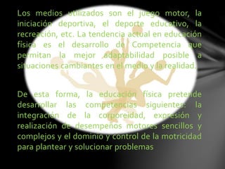 Los medios utilizados son el juego motor, la
iniciación deportiva, el deporte educativo, la
recreación, etc. La tendencia actual en educación
física es el desarrollo de Competencia que
permitan la mejor adaptabilidad posible a
situaciones cambiantes en el medio y la realidad.
De esta forma, la educación física pretende
desarrollar las competencias siguientes: la
integración de la corporeidad, expresión y
realización de desempeños motores sencillos y
complejos y el dominio y control de la motricidad
para plantear y solucionar problemas
 