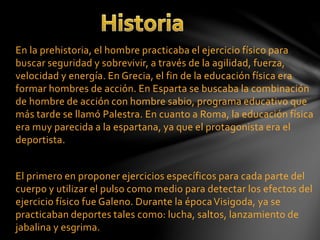 En la prehistoria, el hombre practicaba el ejercicio físico para
buscar seguridad y sobrevivir, a través de la agilidad, fuerza,
velocidad y energía. En Grecia, el fin de la educación física era
formar hombres de acción. En Esparta se buscaba la combinación
de hombre de acción con hombre sabio, programa educativo que
más tarde se llamó Palestra. En cuanto a Roma, la educación física
era muy parecida a la espartana, ya que el protagonista era el
deportista.
El primero en proponer ejercicios específicos para cada parte del
cuerpo y utilizar el pulso como medio para detectar los efectos del
ejercicio físico fue Galeno. Durante la épocaVisigoda, ya se
practicaban deportes tales como: lucha, saltos, lanzamiento de
jabalina y esgrima.
 