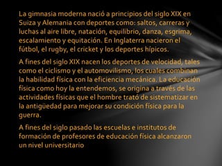 La gimnasia moderna nació a principios del siglo XIX en
Suiza y Alemania con deportes como: saltos, carreras y
luchas al aire libre, natación, equilibrio, danza, esgrima,
escalamiento y equitación. En Inglaterra nacieron el
fútbol, el rugby, el cricket y los deportes hípicos.
A fines del siglo XIX nacen los deportes de velocidad, tales
como el ciclismo y el automovilismo, los cuales combinan
la habilidad física con la eficiencia mecánica. La educación
física como hoy la entendemos, se origina a través de las
actividades físicas que el hombre trató de sistematizar en
la antigüedad para mejorar su condición física para la
guerra.
A fines del siglo pasado las escuelas e institutos de
formación de profesores de educación física alcanzaron
un nivel universitario
 